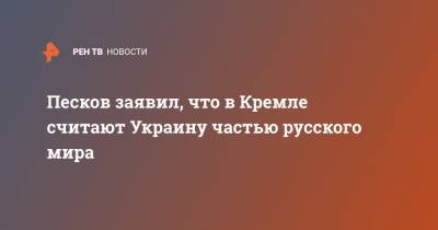 Песков заявил, что в Кремле считают Украину частью русского мира