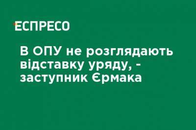 В ОПУ не рассматривают отставку правительства, - заместитель Ермака