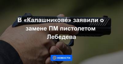 В «Калашникове» заявили о замене ПМ пистолетом Лебедева