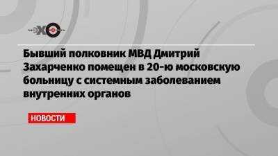 Бывший полковник МВД Дмитрий Захарченко помещен в 20-ю московскую больницу с системным заболеванием внутренних органов