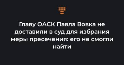 Главу ОАСК Павла Вовка не доставили в суд для избрания меры пресечения: его не смогли найти