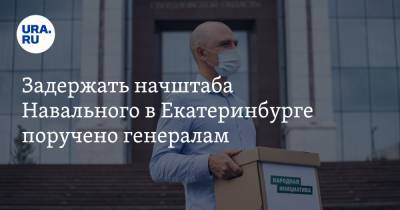 Задержать начштаба Навального в Екатеринбурге поручено генералам