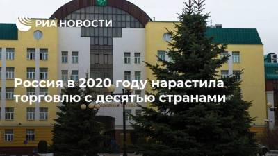 Россия в 2020 году нарастила торговлю с десятью странами