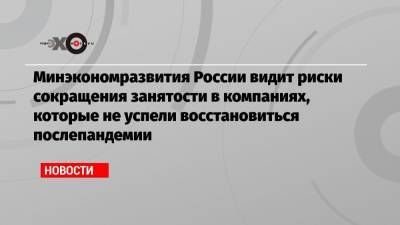 Минэкономразвития России видит риски сокращения занятости в компаниях, которые не успели восстановиться послепандемии