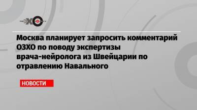 Москва планирует запросить комментарий ОЗХО по поводу экспертизы врача-нейролога из Швейцарии по отравлению Навального