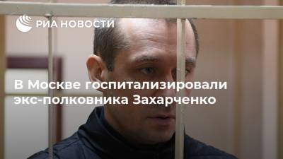 В Москве госпитализировали экс-полковника Захарченко