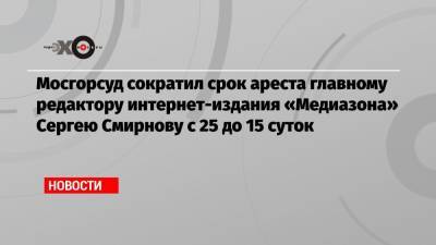 Мосгорсуд сократил срок ареста главному редактору интернет-издания «Медиазона» Сергею Смирнову с 25 до 15 суток