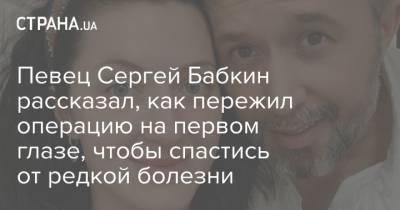 Певец Сергей Бабкин рассказал, как пережил операцию на первом глазе, чтобы спастись от редкой болезни