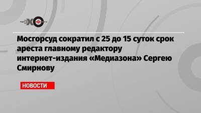 Мосгорсуд сократил с 25 до 15 суток срок ареста главному редактору интернет-издания «Медиазона» Сергею Смирнову