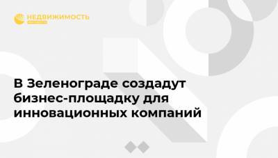 В Зеленограде создадут бизнес-площадку для инновационных компаний