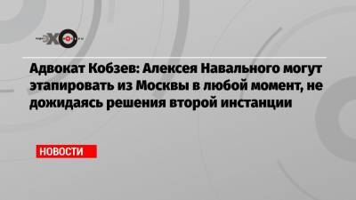 Адвокат Кобзев: Алексея Навального могут этапировать из Москвы в любой момент, не дожидаясь решения второй инстанции
