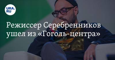 Режиссер Серебренников ушел из «Гоголь-центра»