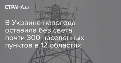 В Украине непогода оставила без света почти 300 населенных пунктов в 12 областях