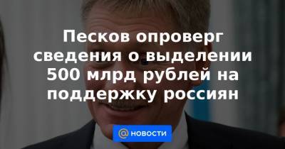 Песков опроверг сведения о выделении 500 млрд рублей на поддержку россиян