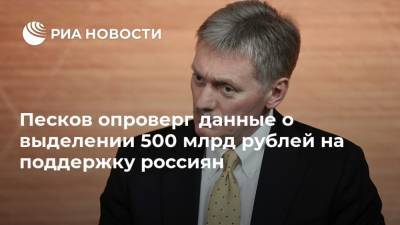 Песков опроверг данные о выделении 500 млрд рублей на поддержку россиян