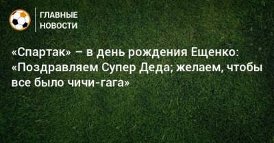 «Спартак» – в день рождения Ещенко: «Поздравляем Супер Деда; желаем, чтобы все было чичи-гага»