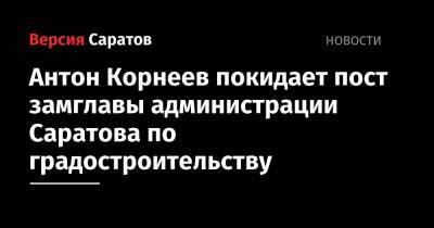Антон Корнеев покидает пост замглавы администрации Саратова по градостроительству