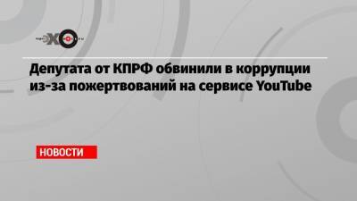 Депутата от КПРФ обвинили в коррупции из-за пожертвований на сервисе YouTube