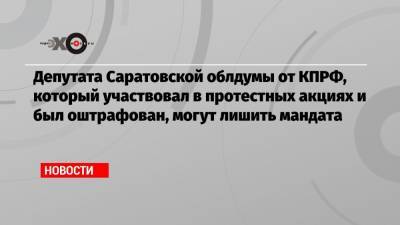 Депутата Саратовской облдумы от КПРФ, который участвовал в протестных акциях и был оштрафован, могут лишить мандата