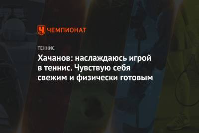 Хачанов: наслаждаюсь игрой в теннис. Чувствую себя свежим и физически готовым