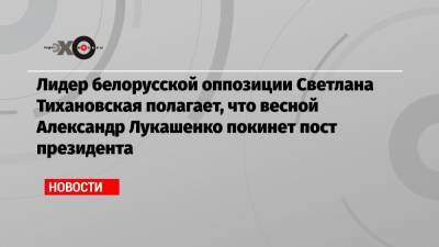 Лидер белорусской оппозиции Светлана Тихановская полагает, что весной Александр Лукашенко покинет пост президента