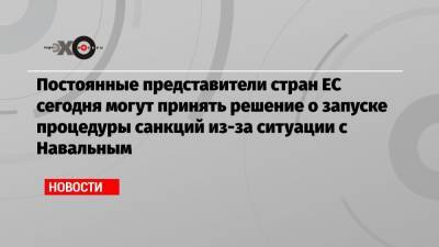 Постоянные представители стран ЕС сегодня могут принять решение о запуске процедуры санкций из-за ситуации с Навальным