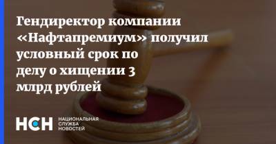 Гендиректор компании «Нафтапремиум» получил условный срок по делу о хищении 3 млрд рублей