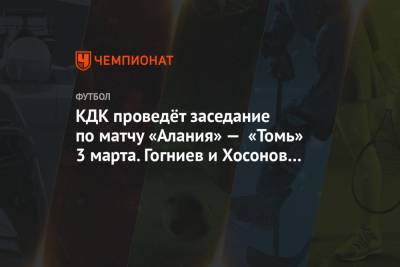 КДК проведёт заседание по матчу «Алания» — «Томь» 3 марта. Гогниев и Хосонов приглашены