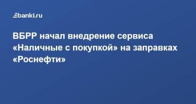 ВБРР начал внедрение сервиса «Наличные с покупкой» на заправках «Роснефти»