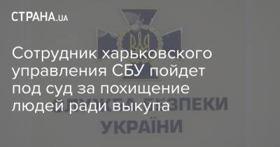 Сотрудник харьковского управления СБУ пойдет под суд за похищение людей ради выкупа