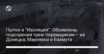 Пытки в "Изоляции". Объявлены подозрения трем тюремщикам – из Донецка, Макеевки и Бахмута
