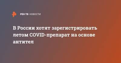 В России хотят зарегистрировать летом COVID-препарат на основе антител