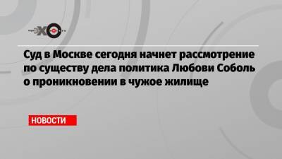 Суд в Москве сегодня начнет рассмотрение по существу дела политика Любови Соболь о проникновении в чужое жилище