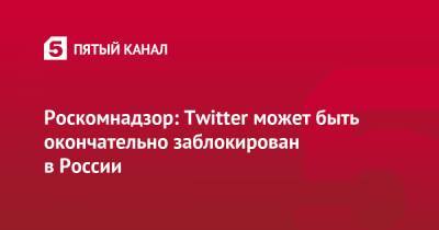 Роскомнадзор: Twitter может быть окончательно заблокирован в России