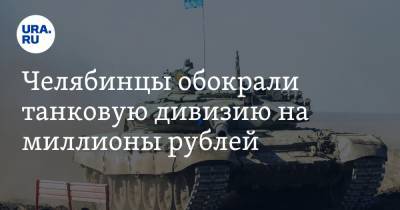 Челябинцы обокрали танковую дивизию на миллионы рублей