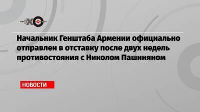 Начальник Генштаба Армении официально отправлен в отставку после двух недель противостояния с Николом Пашиняном