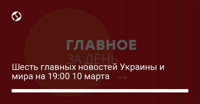 Шесть главных новостей Украины и мира на 19:00 10 марта
