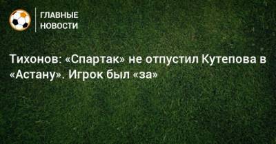 Тихонов: «Спартак» не отпустил Кутепова в «Астану». Игрок был «за»