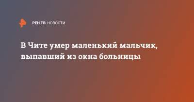 Егор Марков - В Чите умер маленький мальчик, выпавший из окна больницы - ren.tv - Забайкальский край - Чита
