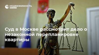 Суд в Москве рассмотрит дело о незаконной перепланировке квартиры