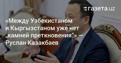 «Между Узбекистаном и Кыргызстаном уже нет „камней преткновения“» — Руслан Казакбаев