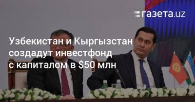 Узбекистан и Кыргызстан создадут инвестфонд с капиталом в $50 млн