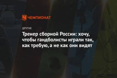 Тренер сборной России: хочу, чтобы гандболисты играли так, как требую, а не как они видят