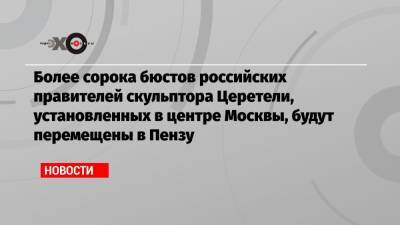 Более сорока бюстов российских правителей скульптора Церетели, установленных в центре Москвы, будут перемещены в Пензу