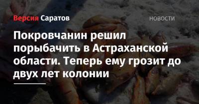 Покровчанин решил порыбачить в Астраханской области. Теперь ему грозит до двух лет колонии