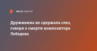 Дружинина не сдержала слез, говоря о смерти композитора Лебедева