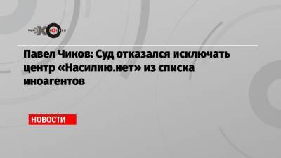 Павел Чиков: Суд отказался исключать центр «Насилию.нет» из списка иноагентов