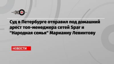 Суд в Петербурге отправил под домашний арест топ-менеджера сетей Spar и «Народная семья» Марианну Левинтову