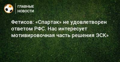 Фетисов: «Спартак» не удовлетворен ответом РФС. Нас интересует мотивировочная часть решения ЭСК»