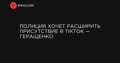 Полиция хочет расширить присутствие в TikTok — Геращенко